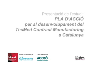Presentació de l’estudi:
                PLA D’ACCIÓ
   per al desenvolupament del
TecMed Contract Manufacturing
                  a Catalunya



 amb la col·laboració de   i amb el suport de:
 