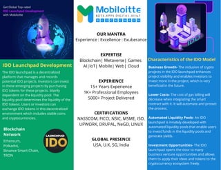 Characteristics of the IDO Model
The IDO launchpad is a decentralized
platform that manages and records
potential IDO projects. Investors can invest
in these emerging projects by purchasing
IDO tokens for these projects. Mainly
dependent on the liquidity pool. The
liquidity pool determines the liquidity of the
IDO tokens. Users or investors can
exchange IDO tokens in this decentralized
environment which includes stable coins
and cryptocurrencies.
Business Growth- The inclusion of crypto
projects in the IDO launchpad enhances
project visibility and enables investors to
invest more in the project, which is very
beneficial in the future.
Lower Costs- The cost of gas billing will
decrease when integrating the smart
contract with it. It will automate and protect
the process.
Automated Liquidity Pools- An IDO
launchpad is innately developed with
automated liquidity pools that enable users
to invest funds in the liquidity pools and
generate yields.
Investment Opportunities- The IDO
launchpad opens the door to many
business venture opportunities and allows
them to apply their ideas and tokens to the
cryptocurrency ecosystem freely.
OUR MANTRA
Experience : Excellence : Exuberance
EXPERTISE
Blockchain| Metaverse| Games
AI|IoT| Mobile| Web| Cloud
EXPERIENCE
15+ Years Experience
1K+ Professional Employees
5000+ Project Delivered
CERTIFICATIONS
NASSCOM, FICCI, NSIC, MSME, ISO,
UPWORK, DRUPAL, NeGD, LINUX
Ethereum,
Polkadot,
Binance Smart Chain,
TRON
GLOBAL PRESENCE
USA, U.K, SG, India
Blockchain
Network
IDO Launchpad Development
 
