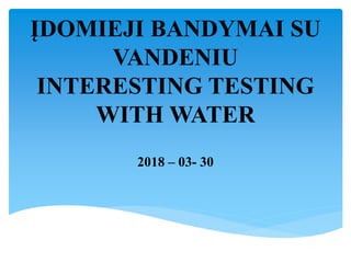 ĮDOMIEJI BANDYMAI SU
VANDENIU
INTERESTING TESTING
WITH WATER
2018 – 03- 30
 
