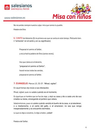 4	
	
	
No recuerdes siempre nuestra culpa: mira que somos tu pueblo.
Palabra de Dios
6. CANTO de Adviento (Es la primera vez que se canta en este tiempo. Motivarlo bien.
Ir “entrando” en el canto y en su significado)
Preparad el camino al Señor,
y escuchad la palabra de Dios (varias veces).
Voz que clama en el desierto,
“preparad el camino al Señor”,
haced rectas todas las sendas,
preparad el camino al Señor.
7. EVANGELIO. Marcos 13, 33-37. “Mirad, vigilad”.
En aquel tiempo dijo Jesús a sus discípulos:
Mirad, vigilad: pues no sabéis cuándo es el momento.
Es igual que un hombre que se fue de viaje, y dejó su casa y dio a cada uno de sus
criados su tarea, encargando al portero que velara.
Velad entonces, pues no sabéis cuándo vendrá el dueño de la casa, si al atardecer,
o a medianoche, o al canto del gallo, o al amanecer; no sea que venga
inesperadamente y os encuentre dormidos.
Lo que os digo a vosotros, lo digo a todos: ¡velad!
Palabra del Señor.
 