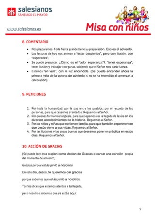 5	
	
	
8. COMENTARIO
• Nos preparamos. Toda fiesta grande tiene su preparación. Eso es el adviento.
• Las lecturas de hoy nos animan a “estar despiertos”, pero con ilusión, con
“esperanza”.
• Se puede preguntar: ¿Cómo es el “color esperanza”?: “tener esperanza”,
tener ilusión y trabajar con ganas, sabiendo que el Señor nos dará fuerza.
• Estamos “en vela”, con la luz encendida. (Se puede encender ahora la
primera vela de la corona de adviento, si no se ha encendido al comenzar la
celebración).
9. PETICIONES
1. Por toda la humanidad: por la paz entre los pueblos, por el respeto de las
personas, para que cesen los atentados. Roguemos al Señor.
2. Por quienes formamos la Iglesia, para que sepamos ver la llegada de Jesús en los
diversos acontecimientos de la historia. Roguemos al Señor.
3. Por los niños y niñas que no tienen familia, para que también experimenten
que Jesús viene a sus vidas. Roguemos al Señor.
4. Por las ilusiones y las cosas buenas que deseamos poner en práctica en estos
días. Roguemos al Señor.
10. ACCIÓN DE GRACIAS
(Se puede leer esta oración como Acción de Gracias o cantar una canción propia
del momento de adviento).
Gracias porque estás junto a nosotros
En este día, Jesús, te queremos dar gracias
porque sabemos que estás junto a nosotros.
Tú nos dices que estemos atentos a tu llegada,
pero nosotros sabemos que ya estás aquí:
 