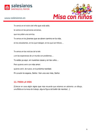 6	
	
	
Te vemos en el rostro del niño que está solo;
te vemos en las personas ancianas,
que nos piden una sonrisa.
Te vemos en los jóvenes que se abren camino en la vida,
en los estudiantes, en los que trabajan, en los que son felices…
Te vemos en las noticias de la tele
y en las esperanzas de un mundo con problemas…
Tú estás ya aquí, en nuestras casas y en las calles…
Pero quieres venir con más amor:
quieres venir, de nuevo, en la próxima navidad.
Mi corazón te espera, Señor. Ven una vez más, Señor.
11. PARA LA VIDA
(Colocar en casa algún signo que nos recuerde que estamos en adviento: un dibujo,
una Biblia en la mesa de trabajo, alguna figura del belén de navidad…)
 