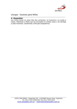 Liturgia - Guiones para Niños
__________________________________________________________________
©2013 SAN PABLO - Riobamba 230 - C1025ABF Buenos Aires- Argentina
Tel. (011) 5555-2400/2401 Fax (011) 5555-2425
www.sanpablo.com.ar – webmaster@sanpablo.com.ar
6- Despedida:
Los chicos tienen en estos días dos comienzos: la Cuaresma y la vuelta a
clases. Pidámosle a María que los acompañe en ambas cosas y los bendiga
a cada momento. Cantémosle a Ella para despedirnos.
 