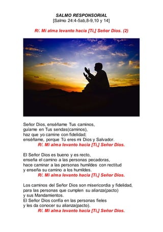 SALMO RESPONSORIAL
[Salmo 24:4-5ab,8-9,10 y 14]
R/. Mi alma levanto hacia [Ti,] Señor Dios. (2)
Señor Dios, enséñame Tus caminos,
guíame en Tus sendas(caminos),
haz que yo camine con fidelidad;
enséñame, porque Tú eres mi Dios y Salvador.
R/. Mi alma levanto hacia [Ti,] Señor Dios.
El Señor Dios es bueno y es recto,
enseña el camino a las personas pecadoras,
hace caminar a las personas humildes con rectitud
y enseña su camino a los humildes.
R/. Mi alma levanto hacia [Ti,] Señor Dios.
Los caminos del Señor Dios son misericordia y fidelidad,
para las personas que cumplen su alianza(pacto)
y sus Mandamientos.
El Señor Dios confía en las personas fieles
y les da conocer su alianza(pacto).
R/. Mi alma levanto hacia [Ti,] Señor Dios.
 