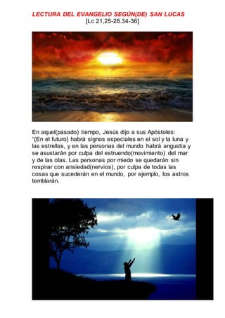 LECTURA DEL EVANGELIO SEGÚN(DE) SAN LUCAS
[Lc 21,25-28.34-36]
En aquel(pasado) tiempo, Jesús dijo a sus Apóstoles:
“{En el futuro} habrá signos especiales en el sol y la luna y
las estrellas, y en las personas del mundo habrá angustia y
se asustarán por culpa del estruendo(movimiento) del mar
y de las olas. Las personas por miedo se quedarán sin
respirar con ansiedad(nervios), por culpa de todas las
cosas que sucederán en el mundo, por ejemplo, los astros
temblarán.
 