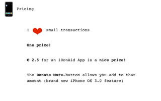 Pricing




    I
        ❤   small transactions


    One price!


    € 2.5 for an iDonAid App is a nice price!


    The Donate More-button allows you add to that
    amount (brand new iPhone OS 3.0 feature)
 
