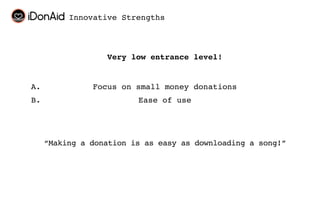 Innovative Strengths



                  Very low entrance level!


A.             Focus on small money donations
B.                       Ease of use




     “Making a donation is as easy as downloading a song!”
 