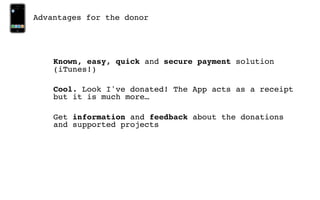 Advantages for the donor




    Known, easy, quick and secure payment solution
    (iTunes!)

    Cool. Look I've donated! The App acts as a receipt
    but it is much more…

    Get information and feedback about the donations
    and supported projects
 