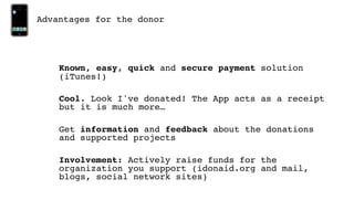 Advantages for the donor




    Known, easy, quick and secure payment solution
    (iTunes!)

    Cool. Look I've donated! The App acts as a receipt
    but it is much more…

    Get information and feedback about the donations
    and supported projects

    Involvement: Actively raise funds for the
    organization you support (idonaid.org and mail,
    blogs, social network sites)
 