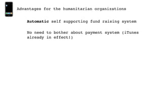 Advantages for the humanitarian organizations


    Automatic self supporting fund raising system

    No need to bother about payment system (iTunes
    already in effect!)
 