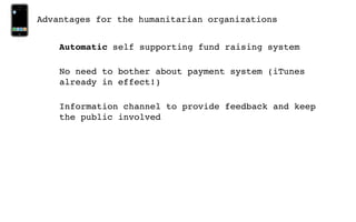 Advantages for the humanitarian organizations


    Automatic self supporting fund raising system

    No need to bother about payment system (iTunes
    already in effect!)

    Information channel to provide feedback and keep
    the public involved
 