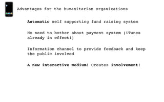 Advantages for the humanitarian organizations


    Automatic self supporting fund raising system

    No need to bother about payment system (iTunes
    already in effect!)

    Information channel to provide feedback and keep
    the public involved

    A new interactive medium! Creates involvement!
 