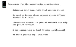 Advantages for the humanitarian organizations


    Automatic self supporting fund raising system

    No need to bother about payment system (iTunes
    already in effect!)

    Information channel to provide feedback and keep
    the public involved

    A new interactive medium! Creates involvement!

    No costs (hardly any) involved:
 