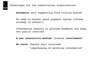 Advantages for the humanitarian organizations


    Automatic self supporting fund raising system

    No need to bother about payment system (iTunes
    already in effect!)

    Information channel to provide feedback and keep
    the public involved

    A new interactive medium! Creates involvement!

    No costs (hardly any) involved:
             "repackaging of existing information"
 