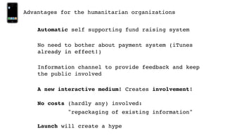 Advantages for the humanitarian organizations


    Automatic self supporting fund raising system

    No need to bother about payment system (iTunes
    already in effect!)

    Information channel to provide feedback and keep
    the public involved

    A new interactive medium! Creates involvement!

    No costs (hardly any) involved:
             "repackaging of existing information"

    Launch will create a hype
 