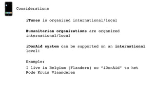 Considerations


    iTunes is organized international/local

    Humanitarian organizations are organized
    international/local

    iDonAid system can be supported on an international
    level!

    Example:
    I live in Belgium (Flanders) so “iDonAid” to het
    Rode Kruis Vlaanderen
 