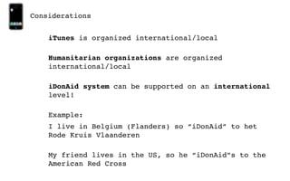 Considerations


    iTunes is organized international/local

    Humanitarian organizations are organized
    international/local

    iDonAid system can be supported on an international
    level!

    Example:
    I live in Belgium (Flanders) so “iDonAid” to het
    Rode Kruis Vlaanderen

    My friend lives in the US, so he “iDonAid”s to the
    American Red Cross
 