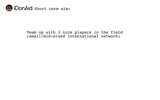 Short term aim:




Team up with 3 nice players in the field
(small/mid-sized international network)
 