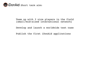Short term aim:




Team up with 3 nice players in the field
(small/mid-sized international network)

Develop and launch a worldwide test case

Publish the first iDonAid applications
 
