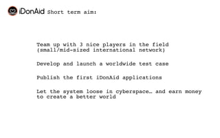 Short term aim:




Team up with 3 nice players in the field
(small/mid-sized international network)

Develop and launch a worldwide test case

Publish the first iDonAid applications

Let the system loose in cyberspace… and earn money
to create a better world
 