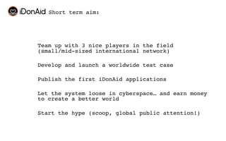 Short term aim:




Team up with 3 nice players in the field
(small/mid-sized international network)

Develop and launch a worldwide test case

Publish the first iDonAid applications

Let the system loose in cyberspace… and earn money
to create a better world

Start the hype (scoop, global public attention!)
 