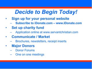 Decide to Begin Today! Sign up for your personal website Subscribe to iDonate.com – www.iDonate.com Set up charity fund  Application online at www.servantchristian.com Communicate / Market Brochures, newsletters, receipt inserts Major Donors Donor Forums One on one meetings 
