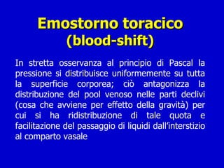 Emostorno toracico (blood-shift) In stretta osservanza al principio di Pascal la pressione si distribuisce uniformemente su tutta la superficie corporea; ciò antagonizza la distribuzione del pool venoso nelle parti declivi (cosa che avviene per effetto della gravità) per cui si ha ridistribuzione di tale quota e facilitazione del passaggio di liquidi dall’interstizio al comparto vasale 