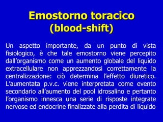 Emostorno toracico (blood-shift) Un aspetto importante, da un punto di vista fisiologico, è che tale emostorno viene percepito dall’organismo come un aumento globale del liquido extracellulare non apprezzandosi correttamente la centralizzazione: ciò determina l’effetto diuretico. L’aumentata p.v.c. viene interpretata come evento secondario all’aumento del pool idrosalino e pertanto l’organismo innesca una serie di risposte integrate nervose ed endocrine finalizzate alla perdita di liquido 