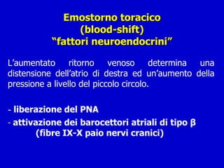Emostorno toracico (blood-shift) “fattori neuroendocrini” L’aumentato ritorno venoso determina una distensione dell’atrio di destra ed un’aumento della pressione a livello del piccolo circolo. liberazione del PNA attivazione dei barocettori atriali di tipo  β  (fibre IX-X paio nervi cranici) 