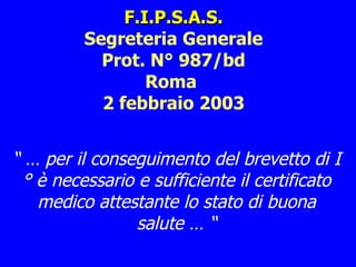 F.I.P.S.A.S. Segreteria Generale Prot. N° 987/bd Roma  2 febbraio 2003 “ …  per il conseguimento del brevetto di I° è necessario e sufficiente il certificato medico attestante lo stato di buona salute … “ 