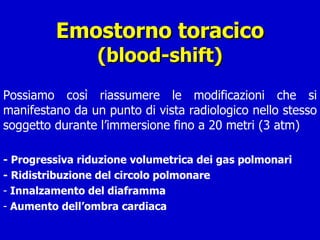 Emostorno toracico (blood-shift) Possiamo così riassumere le modificazioni che si manifestano da un punto di vista radiologico nello stesso soggetto durante l’immersione fino a 20 metri (3 atm) - Progressiva riduzione volumetrica dei gas polmonari - Ridistribuzione del circolo polmonare Innalzamento del diaframma Aumento dell’ombra cardiaca 