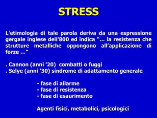 STRESS L’etimologia di tale parola deriva da una espressione gergale inglese dell’800 ed indica  “… la resistenza che strutture metalliche oppongono all’applicazione di forze …” .  Cannon (anni ’20)  combatti o fuggi . Selye (anni ’30) sindrome di adattamento generale - fase di allarme - fase di resistenza - fase di esaurimento Agenti fisici, metabolici, psicologici 