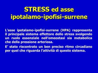STRESS  ed asse ipotalamo-ipofisi-surrene L’asse ipotalamo-ipofisi-surrene ( HPA ) rappresenta il principale sistema effettore dello stress svolgendo un ruolo essenziale nell’omeostasi sia metabolica che della pressione arteriosa. E’ stato riscontrato un ben preciso ritmo circadiano per quel che riguarda l’attività di questo sistema. 