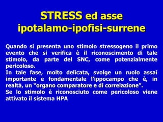 STRESS  ed asse ipotalamo-ipofisi-surrene Quando si presenta uno stimolo stressogeno il primo evento che si verifica è il riconoscimento di tale stimolo, da parte del SNC, come potenzialmente pericoloso.  In tale fase, molto delicata, svolge un ruolo assai importante e fondamentale l’ippocampo che è, in realtà, un  “organo comparatore e di correlazione”. Se lo stimolo è riconosciuto come pericoloso viene attivato il sistema HPA 