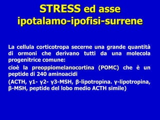 STRESS  ed asse ipotalamo-ipofisi-surrene La cellula corticotropa secerne una grande quantità di ormoni che derivano tutti da una molecola progenitrice comune:  cioè la  preoppiomelanocortina (POMC)  che è un peptide di 240 aminoacidi  (ACTH, γ1- γ2- γ3-MSH, β-lipotropina. γ-lipotropina, β-MSH, peptide del lobo medio ACTH simile) 