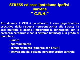 STRESS ed asse ipotalamo-ipofisi-surrene “ C.R.H.” Attualmente il CRH è considerato il vero organizzatore esecutivo della risposta neuroendocrina allo stress; ha sedi multiple di azione (importanti le connessioni con la corteccia cerebrale e con il sistema limbico); è in grado di modulare:  -  umore - apprendimento - comportamento (sinergia con l’ADH) - attivazione del sistema noradrenergico centrale 