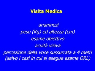 Visita Medica anamnesi peso (Kg) ed altezza (cm) esame obiettivo acuità visiva percezione della voce sussurrata a 4 metri (salvo i casi in cui si esegue esame ORL) 