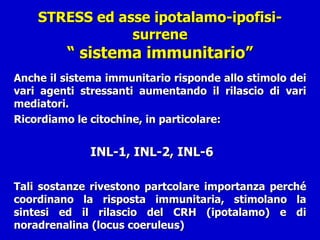 STRESS ed asse ipotalamo-ipofisi-surrene “ sistema immunitario” Anche il sistema immunitario risponde allo stimolo dei vari agenti stressanti aumentando il rilascio di vari mediatori. Ricordiamo le citochine, in particolare:    INL-1, INL-2, INL-6 Tali sostanze rivestono partcolare importanza perché coordinano la risposta immunitaria, stimolano la sintesi ed il rilascio del CRH (ipotalamo) e di noradrenalina (locus coeruleus)  