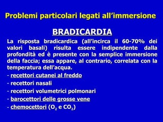 Problemi particolari legati all’immersione  BRADICARDIA La risposta bradicardica (all’incirca il 60-70% dei valori basali) risulta essere indipendente dalla profondità ed è presente con la semplice immersione della faccia; essa appare, al contrario, correlata con la temperatura dell’acqua. recettori cutanei al freddo recettori nasali recettori volumetrici polmonari barocettori delle grosse vene chemocettori  (O 2  e CO 2 ) 