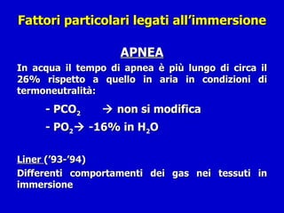 Fattori particolari legati all’immersione   APNEA In acqua il tempo di apnea è più lungo di circa il 26% rispetto a quello in aria in condizioni di termoneutralità: - PCO 2     non si modifica - PO 2   -16% in H 2 O Liner  (’93-’94)  Differenti comportamenti dei gas nei tessuti in immersione 