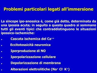 Problemi particolari legati all’immersione La sincope ipo-anossica è, come già detto, determinata da una ipossia acuta; in seguito a questo quadro si sommano tutti gli eventi tipici che contraddistinguono le situazioni ipossico-ischemiche: .  Cascata ischemica del Ca ++ .  Eccitotossicità neuronica  .   Iperproduzione di NO . Iperpolarizzazione cellulare .  Depolarizzazione di membrana  . Alterazioni elettrolitiche (Na +  Cl -  K + )   