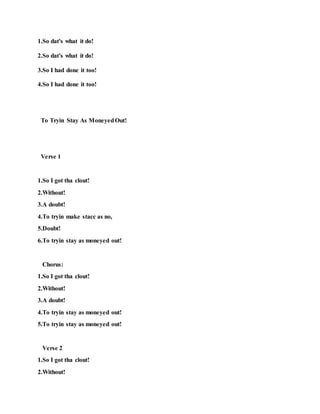 1.So dat's what it do!
2.So dat's what it do!
3.So I had done it too!
4.So I had done it too!
To Tryin Stay As MoneyedOut!
Verse 1
1.So I got tha clout!
2.Without!
3.A doubt!
4.To tryin make stacc as no,
5.Doubt!
6.To tryin stay as moneyed out!
Chorus:
1.So I got tha clout!
2.Without!
3.A doubt!
4.To tryin stay as moneyed out!
5.To tryin stay as moneyed out!
Verse 2
1.So I got tha clout!
2.Without!
 