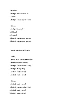 3.A doubt!
4.To tryin make stacc as no,
5.Doubt!
6.To tryin stay as papered out!
Chorus:
1.So I got tha clout!
2.Without!
3.A doubt!
4.To tryin stay as moneyed out!
5.To tryin stay as moneyed out!
So Dat’s What I Mean! Pt.1
Verse 1
1.So I'm tryna stayin as somethin!
2.Anit no need foe nothing!
3.To tryin stay as real as I sing!
4.To tryin do my thing!
5.So dat's what I mean!
6.So dis is what I mean!
Chorus:
1.So dis is what I mean!
2.To tryin stay as real as I sing!
3.So dis is what I mean!
4.So dat's what I mean!
 