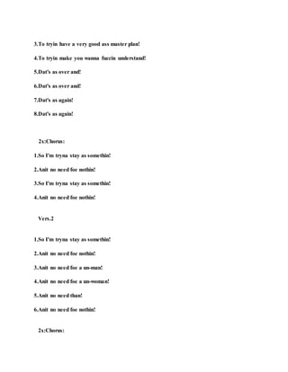 3.To tryin have a very good ass master plan!
4.To tryin make you wanna fuccin understand!
5.Dat's as over and!
6.Dat's as over and!
7.Dat's as again!
8.Dat's as again!
2x:Chorus:
1.So I'm tryna stay as somethin!
2.Anit no need foe nothin!
3.So I'm tryna stay as somethin!
4.Anit no need foe nothin!
Vers.2
1.So I'm tryna stay as somethin!
2.Anit no need foe nothin!
3.Anit no need foe a un-man!
4.Anit no need foe a un-woman!
5.Anit no need than!
6.Anit no need foe nothin!
2x:Chorus:
 