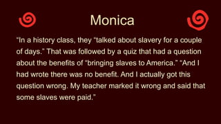 Monica
“In a history class, they “talked about slavery for a couple
of days.” That was followed by a quiz that had a question
about the benefits of “bringing slaves to America.” “And I
had wrote there was no benefit. And I actually got this
question wrong. My teacher marked it wrong and said that
some slaves were paid.”
 