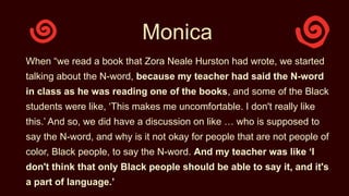 Monica
When “we read a book that Zora Neale Hurston had wrote, we started
talking about the N-word, because my teacher had said the N-word
in class as he was reading one of the books, and some of the Black
students were like, ‘This makes me uncomfortable. I don't really like
this.’ And so, we did have a discussion on like … who is supposed to
say the N-word, and why is it not okay for people that are not people of
color, Black people, to say the N-word. And my teacher was like ‘I
don't think that only Black people should be able to say it, and it's
a part of language.’
 