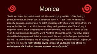 Monica
“And then, it was like kind of emotional. He started crying and kind of like feeling, I
guess, bad because we felt bad, but that was about it.” “I don't think he ended up
properly, because…number one, he didn't empathize with where we're coming from, and
why we feel like that…He didn't then say, ‘Okay, well, you know what? I won't say it.
Maybe I'll have a Black student read this these sections,’ and then that would be that.
Yeah, he just continued to say the word. And then afterwards, when, you know, people
started like bringing up as this is the issue – and this was not the first year that he had
did this - he didn't really give like an apology or like moving forward this won't happen, or
anything like that. He really started crying in front of us. So, it's kind of like we
ended up comforting him because we were uncomfortable.”
 