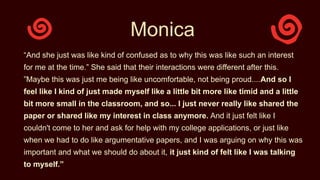 Monica
“And she just was like kind of confused as to why this was like such an interest
for me at the time.” She said that their interactions were different after this.
”Maybe this was just me being like uncomfortable, not being proud....And so I
feel like I kind of just made myself like a little bit more like timid and a little
bit more small in the classroom, and so... I just never really like shared the
paper or shared like my interest in class anymore. And it just felt like I
couldn't come to her and ask for help with my college applications, or just like
when we had to do like argumentative papers, and I was arguing on why this was
important and what we should do about it, it just kind of felt like I was talking
to myself.”
 