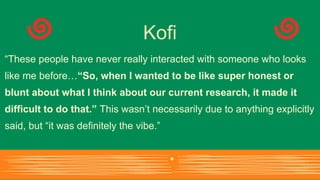 “These people have never really interacted with someone who looks
like me before…“So, when I wanted to be like super honest or
blunt about what I think about our current research, it made it
difficult to do that.” This wasn’t necessarily due to anything explicitly
said, but “it was definitely the vibe.”
Kofi
 