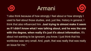 Armani
“I also think because of how strongly I feel about or how strongly I
used to feel about those studies, and, just like, history in general, I
think that also influenced him. Just trying to almost make it seem
as if I didn't know what I was talking about, and he was the one
with the degree, when really it's just it's about information. It's
about not wanting to be ignorant, you know. I just think that his
worldview was very small. And, yeah, that was really that was really
an issue for me.”
 